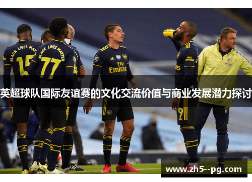 英超球队国际友谊赛的文化交流价值与商业发展潜力探讨 英超球队国际友谊赛的文化交流价值与商业发展潜力探讨