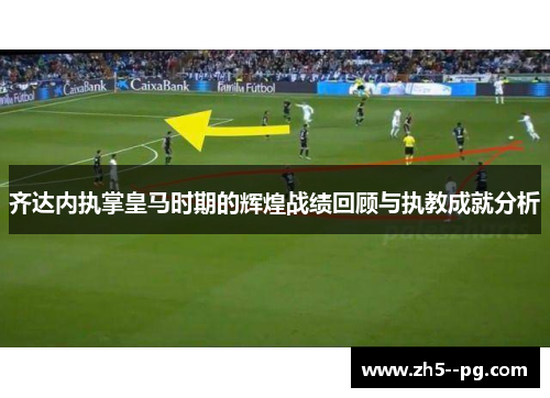 齐达内执掌皇马时期的辉煌战绩回顾与执教成就分析