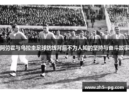 阿劳霍与乌拉圭足球防线背后不为人知的坚持与奋斗故事