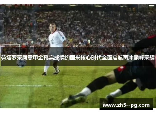 劳塔罗荣膺意甲金靴完成续约国米核心时代全面启航再冲巅峰荣耀