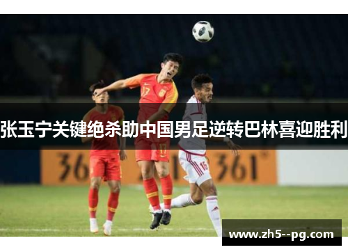 张玉宁关键绝杀助中国男足逆转巴林喜迎胜利