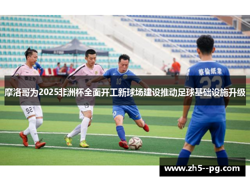 摩洛哥为2025非洲杯全面开工新球场建设推动足球基础设施升级 摩洛哥为2025非洲杯全面开工新球场建设推动足球基础设施升级